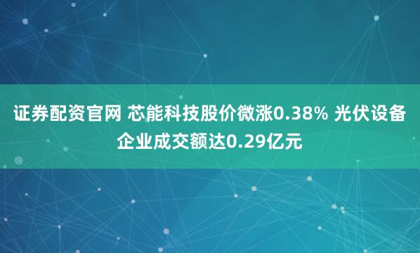 证券配资官网 芯能科技股价微涨0.38% 光伏设备企业成交额达0.29亿元
