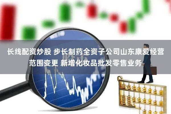 长线配资炒股 步长制药全资子公司山东康爱经营范围变更 新增化妆品批发零售业务