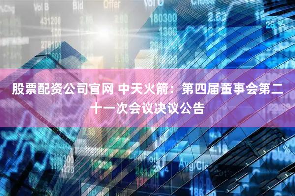 股票配资公司官网 中天火箭：第四届董事会第二十一次会议决议公告