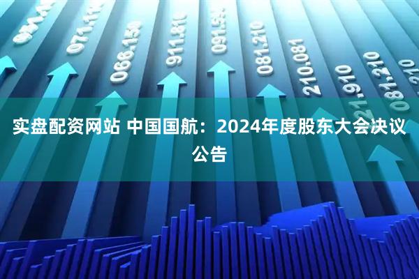 实盘配资网站 中国国航：2024年度股东大会决议公告