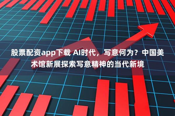 股票配资app下载 AI时代，写意何为？中国美术馆新展探索写意精神的当代新境
