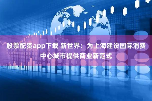 股票配资app下载 新世界：为上海建设国际消费中心城市提供商业新范式