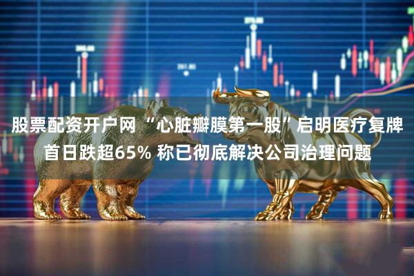股票配资开户网 “心脏瓣膜第一股”启明医疗复牌首日跌超65% 称已彻底解决公司治理问题