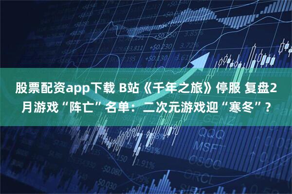 股票配资app下载 B站《千年之旅》停服 复盘2月游戏“阵亡”名单：二次元游戏迎“寒冬”？