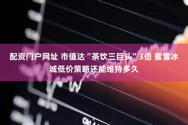 配资门户网址 市值达“茶饮三巨头”3倍 蜜雪冰城低价策略还能维持多久