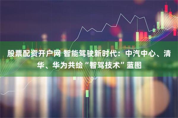 股票配资开户网 智能驾驶新时代：中汽中心、清华、华为共绘“智驾技术”蓝图