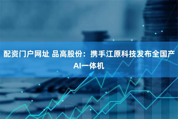 配资门户网址 品高股份：携手江原科技发布全国产AI一体机