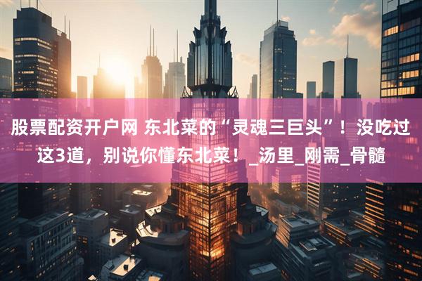 股票配资开户网 东北菜的“灵魂三巨头”！没吃过这3道，别说你懂东北菜！_汤里_刚需_骨髓
