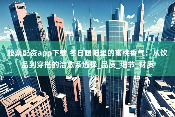 股票配资app下载 冬日暖阳里的蜜桃香气：从饮品到穿搭的治愈系选择_品质_细节_材质