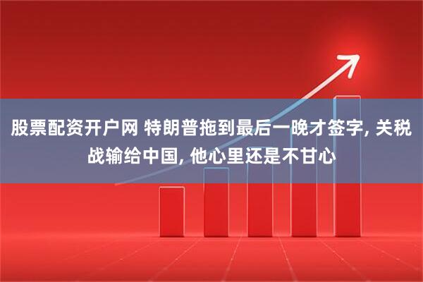 股票配资开户网 特朗普拖到最后一晚才签字, 关税战输给中国, 他心里还是不甘心