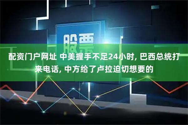 配资门户网址 中美握手不足24小时, 巴西总统打来电话, 中方给了卢拉迫切想要的
