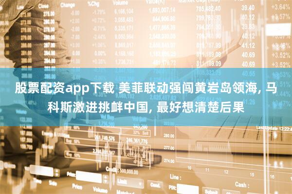 股票配资app下载 美菲联动强闯黄岩岛领海, 马科斯激进挑衅中国, 最好想清楚后果
