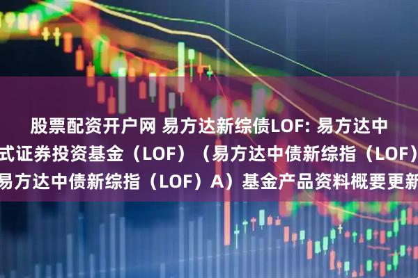 股票配资开户网 易方达新综债LOF: 易方达中债新综合债券指数发起式证券投资基金（LOF）（易方达中债新综指（LOF）A）基金产品资料概要更新