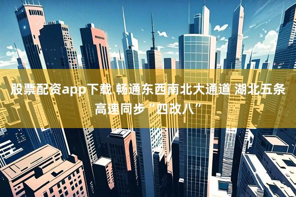 股票配资app下载 畅通东西南北大通道 湖北五条高速同步“四改八”