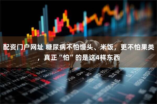 配资门户网址 糖尿病不怕馒头、米饭，更不怕果类，真正“怕”的是这4样东西