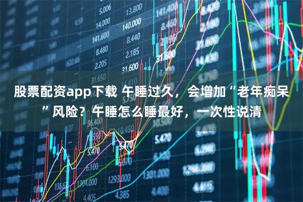 股票配资app下载 午睡过久，会增加“老年痴呆”风险？午睡怎么睡最好，一次性说清