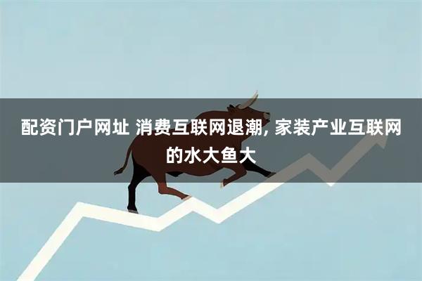 配资门户网址 消费互联网退潮, 家装产业互联网的水大鱼大