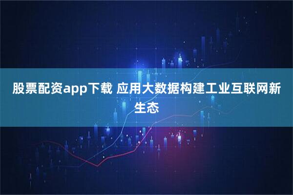 股票配资app下载 应用大数据构建工业互联网新生态