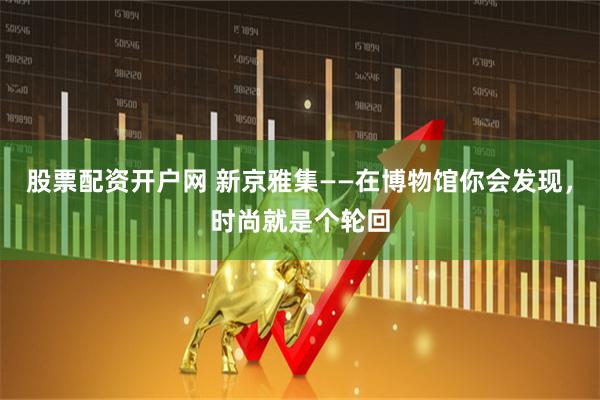 股票配资开户网 新京雅集——在博物馆你会发现，时尚就是个轮回