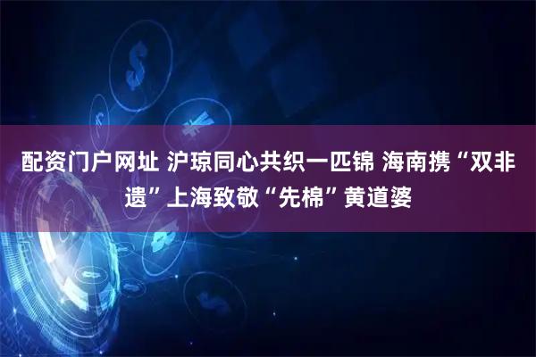 配资门户网址 沪琼同心共织一匹锦 海南携“双非遗”上海致敬“先棉”黄道婆