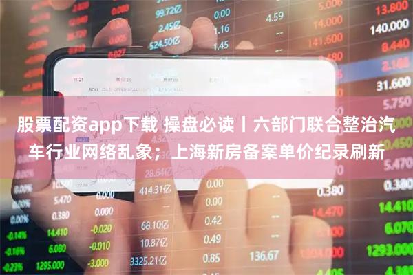 股票配资app下载 操盘必读丨六部门联合整治汽车行业网络乱象；上海新房备案单价纪录刷新