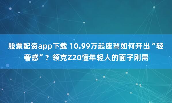 股票配资app下载 10.99万起座驾如何开出“轻奢感”？领克Z20懂年轻人的面子刚需