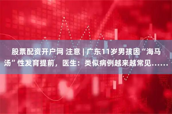 股票配资开户网 注意 | 广东11岁男孩因“海马汤”性发育提前，医生：类似病例越来越常见……