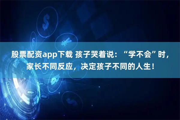 股票配资app下载 孩子哭着说：“学不会”时，家长不同反应，决定孩子不同的人生！