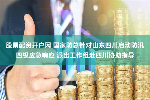 股票配资开户网 国家防总针对山东四川启动防汛四级应急响应 派出工作组赴四川协助指导
