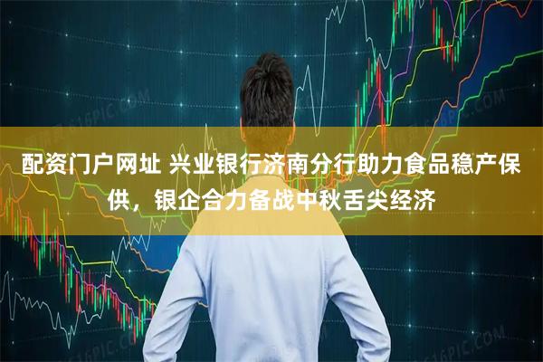 配资门户网址 兴业银行济南分行助力食品稳产保供，银企合力备战中秋舌尖经济