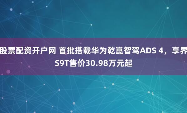 股票配资开户网 首批搭载华为乾崑智驾ADS 4，享界S9T售价30.98万元起