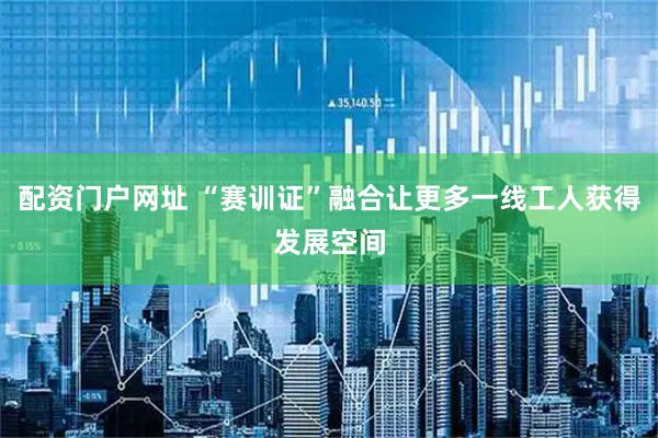 配资门户网址 “赛训证”融合让更多一线工人获得发展空间