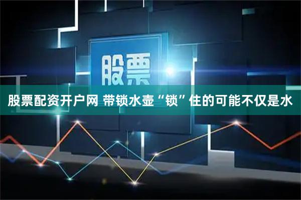 股票配资开户网 带锁水壶“锁”住的可能不仅是水