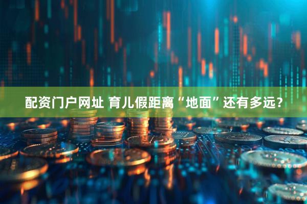 配资门户网址 育儿假距离“地面”还有多远？