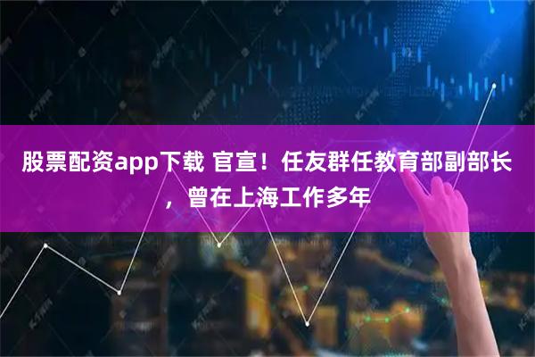 股票配资app下载 官宣！任友群任教育部副部长，曾在上海工作多年