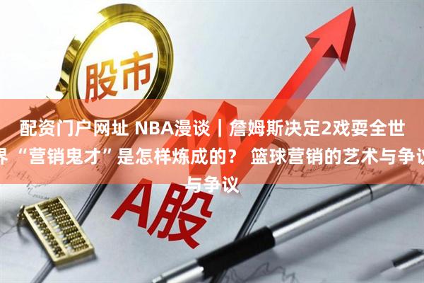 配资门户网址 NBA漫谈｜詹姆斯决定2戏耍全世界 “营销鬼才”是怎样炼成的？ 篮球营销的艺术与争议