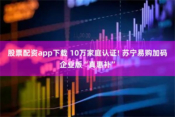股票配资app下载 10万家庭认证! 苏宁易购加码企业版“真惠补”