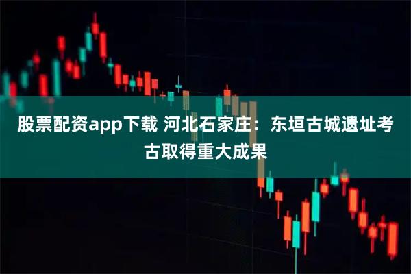 股票配资app下载 河北石家庄:东垣古城遗址考古取得重大成果
