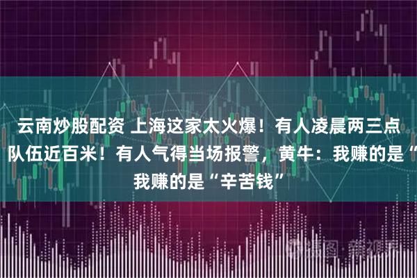 云南炒股配资 上海这家太火爆！有人凌晨两三点就来排，队伍近百米！有人气得当场报警，黄牛：我赚的是“辛苦钱”